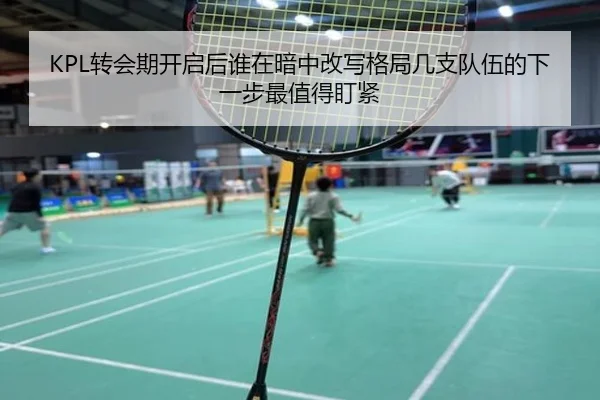 KPL转会期开启后谁在暗中改写格局几支队伍的下一步最值得盯紧